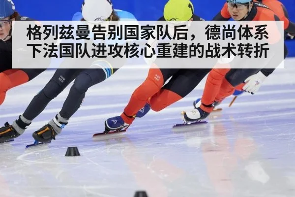 格列兹曼告别国家队后,德尚体系下法国队进攻核心重建的战术转折